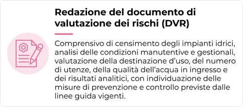 Comprensivo di censimento degli impianti idrici, analisi delle condizioni manutentive e gestionali, valutazione della destinazione d’uso, del numero di utenze, della qualità dell’acqua in ingresso e dei risultati analitici, con individuazione delle misure di prevenzione e controllo previste dalle linee guida vigenti.
